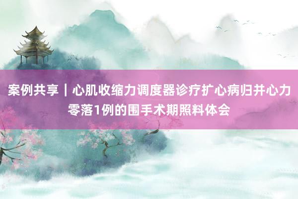 案例共享｜心肌收缩力调度器诊疗扩心病归并心力零落1例的围手术期照料体会