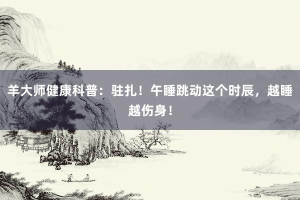 羊大师健康科普：驻扎！午睡跳动这个时辰，越睡越伤身！