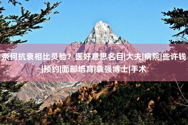 奈何抗衰相比灵验？医好意思名目|大夫|病院|些许钱|预约|面部培育|袁强博士|手术