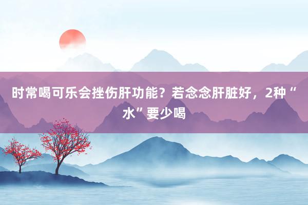 时常喝可乐会挫伤肝功能？若念念肝脏好，2种“水”要少喝