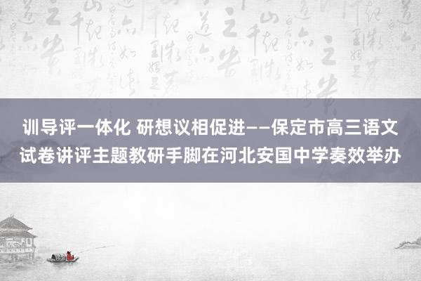 训导评一体化 研想议相促进——保定市高三语文试卷讲评主题教研手脚在河北安国中学奏效举办