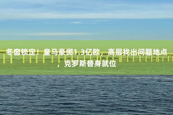 冬窗锁定！皇马豪掷1.3亿欧，高层找出问题地点，克罗斯替身就位