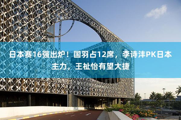 日本赛16强出炉！国羽占12席，李诗沣PK日本主力，王祉怡有望大捷