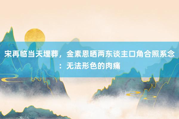 宋再临当天埋葬,金素恩晒两东谈主口角合照系念:无法形色的肉痛