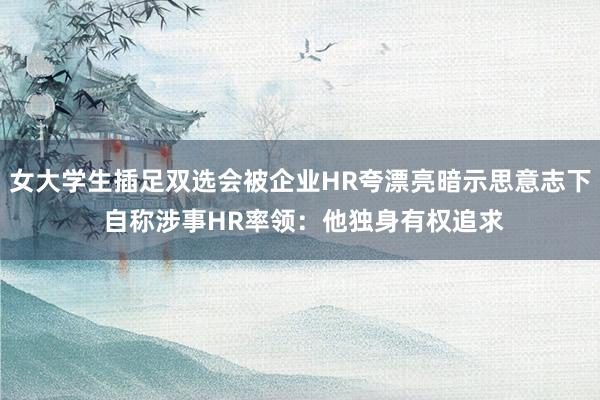 女大学生插足双选会被企业HR夸漂亮暗示思意志下 自称涉事HR率领：他独身有权追求