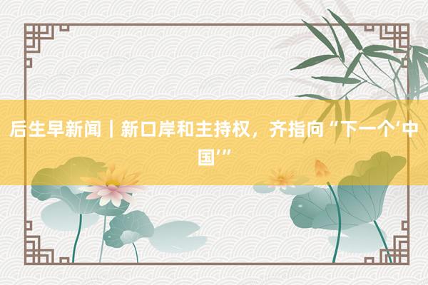 后生早新闻｜新口岸和主持权，齐指向“下一个‘中国’”