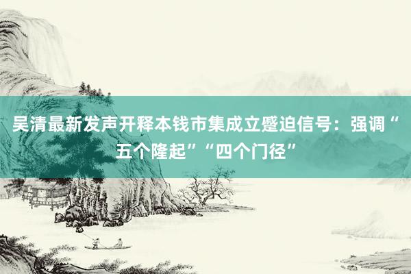 吴清最新发声开释本钱市集成立蹙迫信号：强调“五个隆起”“四个门径”