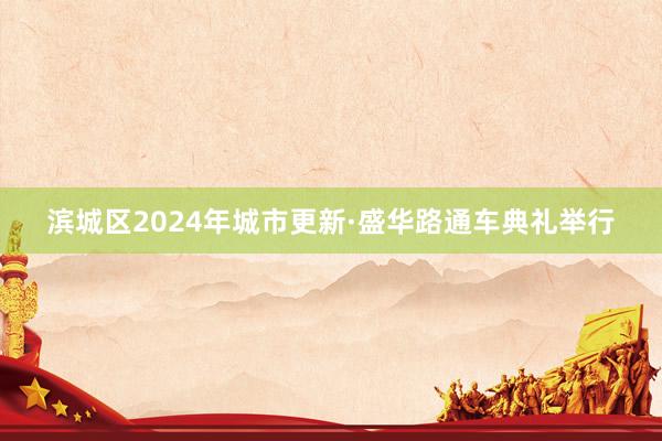 滨城区2024年城市更新·盛华路通车典礼举行