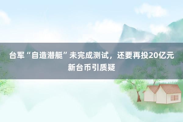 台军“自造潜艇”未完成测试，还要再投20亿元新台币引质疑
