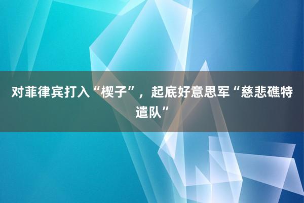 对菲律宾打入“楔子”，起底好意思军“慈悲礁特遣队”