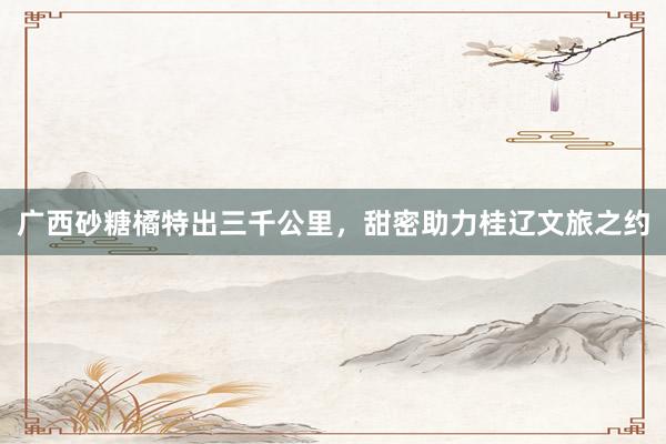 广西砂糖橘特出三千公里，甜密助力桂辽文旅之约