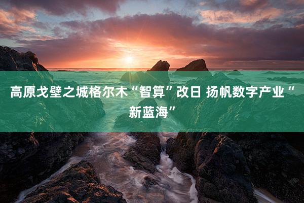 高原戈壁之城格尔木“智算”改日 扬帆数字产业“新蓝海”