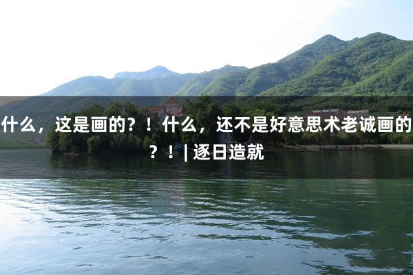 什么，这是画的？！什么，还不是好意思术老诚画的？！| 逐日造就