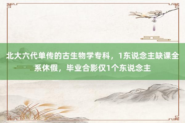 北大六代单传的古生物学专科，1东说念主缺课全系休假，毕业合影仅1个东说念主