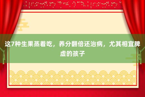 这7种生果蒸着吃，养分翻倍还治病，尤其相宜脾虚的孩子
