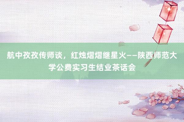 航中孜孜传师谈，红烛熠熠继星火——陕西师范大学公费实习生结业茶话会