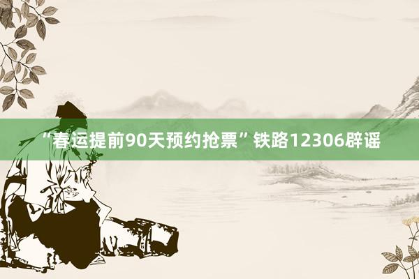 “春运提前90天预约抢票”铁路12306辟谣