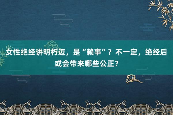 女性绝经讲明朽迈，是“赖事”？不一定，绝经后或会带来哪些公正？