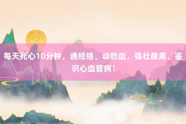 每天死心10分钟，通经络、动怒血，强壮腹黑、鉴识心血管病！