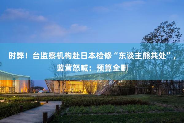 时弊！台监察机构赴日本检修“东谈主熊共处”，蓝营怒喊：预算全删